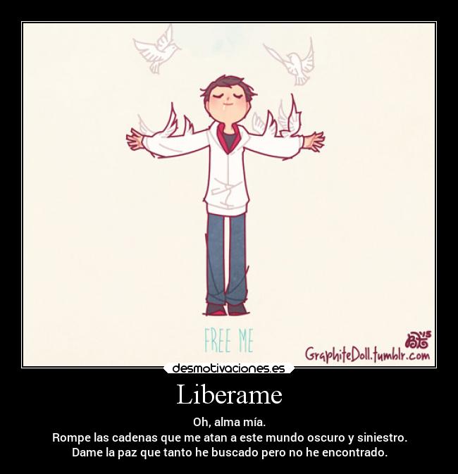 Liberame - Oh, alma mía.
Rompe las cadenas que me atan a este mundo oscuro y siniestro.
Dame la paz que tanto he buscado pero no he encontrado.