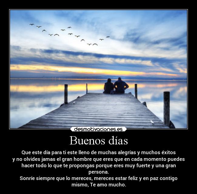 Buenos días - Que este día para ti este lleno de muchas alegrías y muchos éxitos
y no olvides jamas el gran hombre que eres que en cada momento puedes
hacer todo lo que te propongas porque eres muy fuerte y una gran
persona.
Sonríe siempre que lo mereces, mereces estar feliz y en paz contigo
mismo, Te amo mucho.