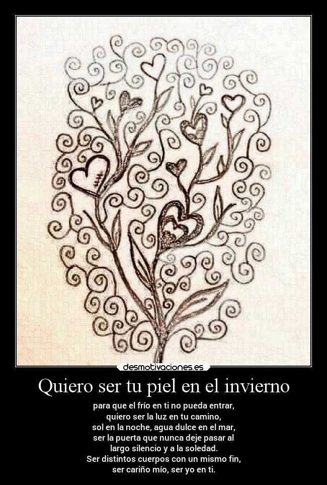 Quiero ser tu piel en el invierno - para que el frío en ti no pueda entrar,
quiero ser la luz en tu camino,
sol en la noche, agua dulce en el mar,
ser la puerta que nunca deje pasar al
largo silencio y a la soledad.
Ser distintos cuerpos con un mismo fin,
ser cariño mío, ser yo en ti.