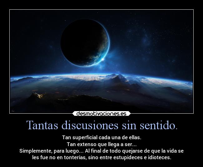 Tantas discusiones sin sentido. - Tan superficial cada una de ellas.
Tan extenso que llega a ser...
Simplemente, para luego... Al final de todo quejarse de que la vida se
les fue no en tonterías, sino entre estupideces e idioteces.