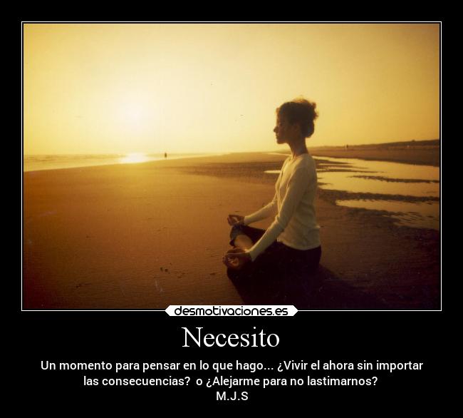Necesito - Un momento para pensar en lo que hago... ¿Vivir el ahora sin importar
las consecuencias? o ¿Alejarme para no lastimarnos?
M.J.S