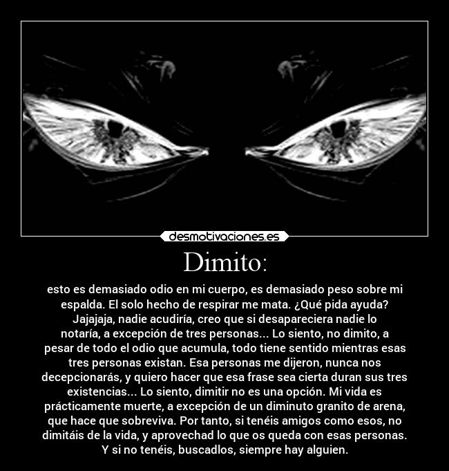 Dimito: - esto es demasiado odio en mi cuerpo, es demasiado peso sobre mi
espalda. El solo hecho de respirar me mata. ¿Qué pida ayuda?
Jajajaja, nadie acudiría, creo que si desapareciera nadie lo
notaría, a excepción de tres personas... Lo siento, no dimito, a
pesar de todo el odio que acumula, todo tiene sentido mientras esas
tres personas existan. Esa personas me dijeron, nunca nos
decepcionarás, y quiero hacer que esa frase sea cierta duran sus tres
existencias... Lo siento, dimitir no es una opción. Mi vida es
prácticamente muerte, a excepción de un diminuto granito de arena,
que hace que sobreviva. Por tanto, si tenéis amigos como esos, no
dimitáis de la vida, y aprovechad lo que os queda con esas personas.
Y si no tenéis, buscadlos, siempre hay alguien.