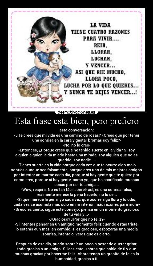 Esta frase esta bien, pero prefiero - esta conversación:
- ¿Te crees que mi vida es una camino de rosas? ¿Crees que por tener
una sonrisa en la cara y gastar bromas soy feliz?-
-No, no lo creo-
-Entonces, ¿Porque crees que he tenido suerte en la vida? Si soy
alguien a quien le da miedo hasta una mirada, soy alguien que no es
querido, soy nadie...-
-Tienes suerte en la vida porque cada vez que te ocurre algo malo
sonríes aunque sea falsamente, porque eres uno de mis mejores amigos
por intentar animarme cada día, porque si hay gente que te quiere por
como eres, porque si hay gente, como yo, que ha sacrificado muchas
cosas por ser tu amiga...
-Wow, respira. No es tan fácil sonreír así, es una sonrisa falsa,
realmente merece la pena hacerlo, no lo se...
-Si que merece la pena, yo cada vez que ocurre algo lloro y lo odio,
cada vez se acumula mas odio en mi interior, más razones para morir-
-Si eso es cierto, sigue este consejo: piensa en un momento gracioso
de tu vida y...-
-¿Gracioso? ¿Por qué no feliz?-
-Si intentas pensar en un antiguo momento feliz cuando estas triste,
lo estarás aun más, en cambio, si es gracioso, esbozarás una media
sonrisa, inténtalo, veras que es cierto.
Después de ese día, puedo sonreír un poco a pesar de querer gritar,
todo gracias a un amigo. Si lees esto, sabrás que hablo de ti y que
muchas gracias por hacerme feliz. Ahora tengo un granito de fe en la
humanidad, gracias a ti.