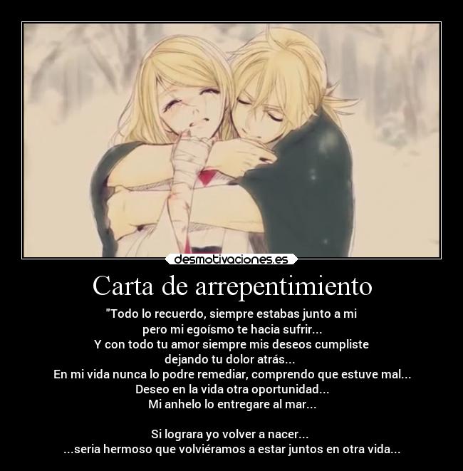 Carta de arrepentimiento - Todo lo recuerdo, siempre estabas junto a mi
pero mi egoísmo te hacia sufrir...
Y con todo tu amor siempre mis deseos cumpliste
dejando tu dolor atrás... 
En mi vida nunca lo podre remediar, comprendo que estuve mal...
Deseo en la vida otra oportunidad...
Mi anhelo lo entregare al mar...

Si lograra yo volver a nacer... 
...seria hermoso que volviéramos a estar juntos en otra vida...