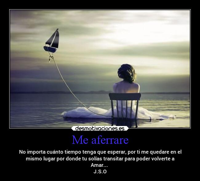 Me aferrare - No importa cuánto tiempo tenga que esperar, por ti me quedare en el
mismo lugar por donde tu solías transitar para poder volverte a
Amar...
J.S.O
