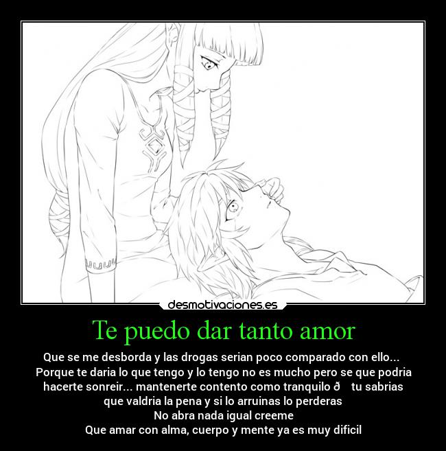 Te puedo dar tanto amor - Que se me desborda y las drogas serian poco comparado con ello... 
Porque te daria lo que tengo y lo tengo no es mucho pero se que podria
hacerte sonreir... mantenerte contento como tranquilo 🍀 tu sabrias
que valdria la pena y si lo arruinas lo perderas
No abra nada igual creeme
Que amar con alma, cuerpo y mente ya es muy dificil