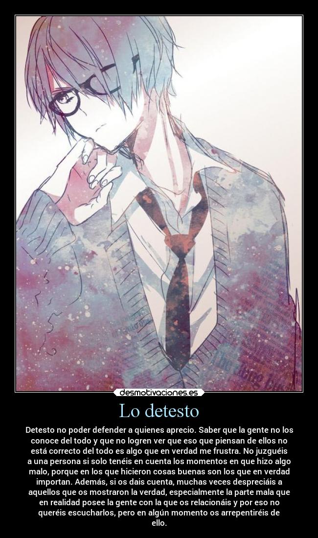 Lo detesto - Detesto no poder defender a quienes aprecio. Saber que la gente no los
conoce del todo y que no logren ver que eso que piensan de ellos no
está correcto del todo es algo que en verdad me frustra. No juzguéis
a una persona si solo tenéis en cuenta los momentos en que hizo algo
malo, porque en los que hicieron cosas buenas son los que en verdad
importan. Además, si os dais cuenta, muchas veces despreciáis a
aquellos que os mostraron la verdad, especialmente la parte mala que
en realidad posee la gente con la que os relacionáis y por eso no
queréis escucharlos, pero en algún momento os arrepentiréis de
ello.