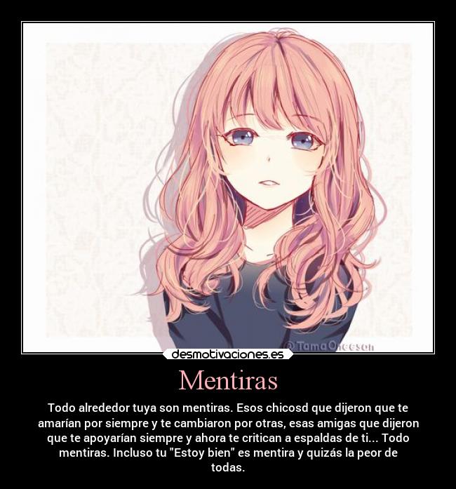 Mentiras - Todo alrededor tuya son mentiras. Esos chicosd que dijeron que te
amarían por siempre y te cambiaron por otras, esas amigas que dijeron
que te apoyarían siempre y ahora te critican a espaldas de ti... Todo
mentiras. Incluso tu Estoy bien es mentira y quizás la peor de
todas.