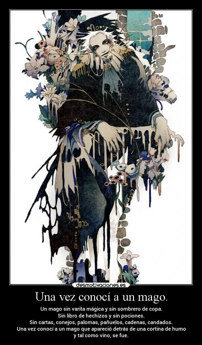 Una vez conocí a un mago. - Un mago sin varita mágica y sin sombrero de copa.
Sin libro de hechizos y sin pociones.
Sin cartas, conejos, palomas, pañuelos, cadenas, candados.
Una vez conocí a un mago que apareció detrás de una cortina de humo
y tal como vino, se fue.