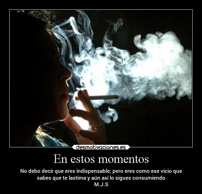 En estos momentos - No debo decir que eres indispensable; pero eres como ese vicio que
sabes que te lastima y aún así lo sigues consumiendo
M.J.S