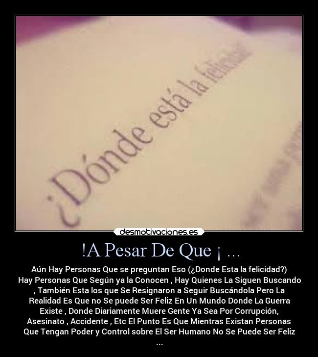 !A Pesar De Que ¡ ... - Aún Hay Personas Que se preguntan Eso (¿Donde Esta la felicidad?)
Hay Personas Que Según ya la Conocen , Hay Quienes La Siguen Buscando
, También Esta los que Se Resignaron a Seguir Buscándola Pero La
Realidad Es Que no Se puede Ser Feliz En Un Mundo Donde La Guerra
Existe , Donde Diariamente Muere Gente Ya Sea Por Corrupción,
Asesinato , Accidente , Etc El Punto Es Que Mientras Existan Personas
Que Tengan Poder y Control sobre El Ser Humano No Se Puede Ser Feliz
...
