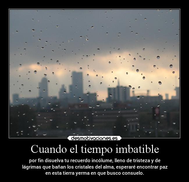 Cuando el tiempo imbatible - por fin disuelva tu recuerdo incólume, lleno de tristeza y de
lágrimas que bañan los cristales del alma, esperaré encontrar paz
en esta tierra yerma en que busco consuelo.