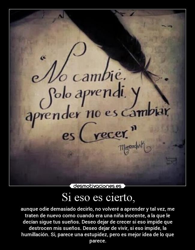 Si eso es cierto, - aunque odie demasiado decirlo, no volveré a aprender y tal vez, me
traten de nuevo como cuando era una niña inocente, a la que le
decían sigue tus sueños. Deseo dejar de crecer si eso impide que
destrocen mis sueños. Deseo dejar de vivir, si eso impide, la
humillación. Si, parece una estupidez, pero es mejor idea de lo que
parece.
