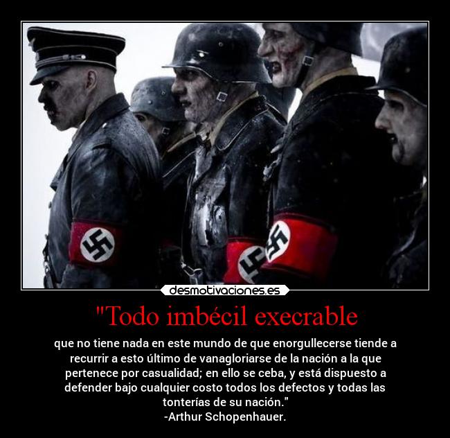 Todo imbécil execrable - que no tiene nada en este mundo de que enorgullecerse tiende a
recurrir a esto último de vanagloriarse de la nación a la que
pertenece por casualidad; en ello se ceba, y está dispuesto a
defender bajo cualquier costo todos los defectos y todas las
tonterías de su nación.
-Arthur Schopenhauer.