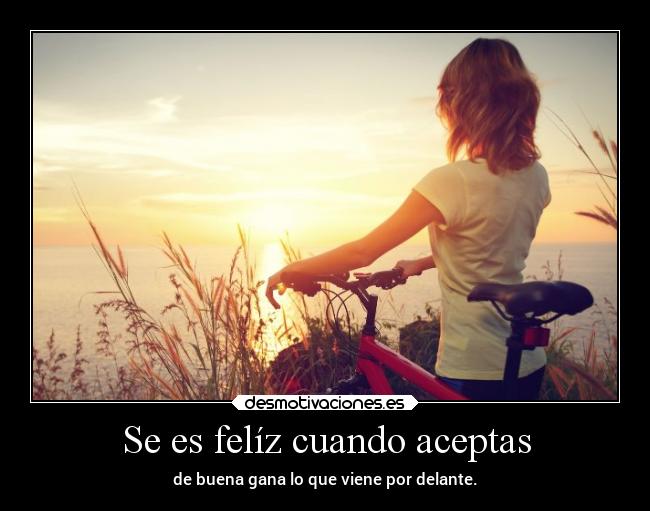 Se es felíz cuando aceptas - de buena gana lo que viene por delante.