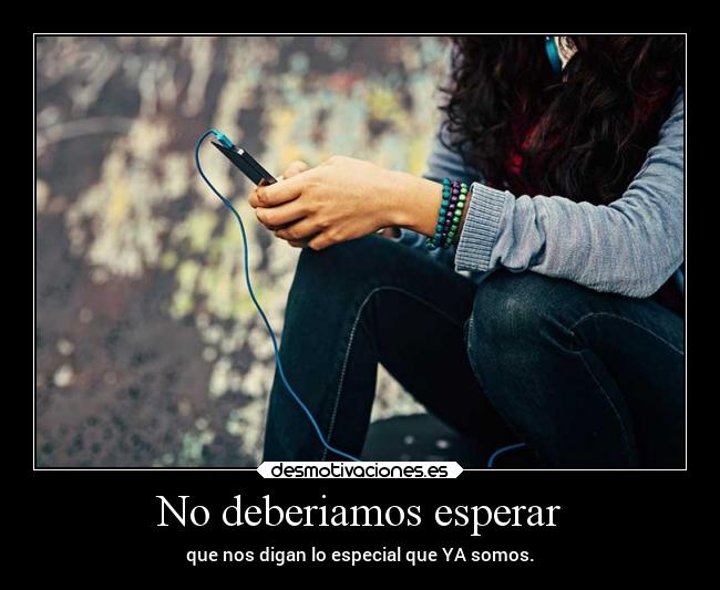 No deberiamos esperar - que nos digan lo especial que YA somos.