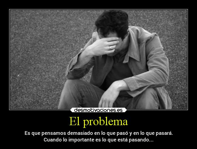 El problema - Es que pensamos demasiado en lo que pasó y en lo que pasará.
Cuando lo importante es lo que está pasando...