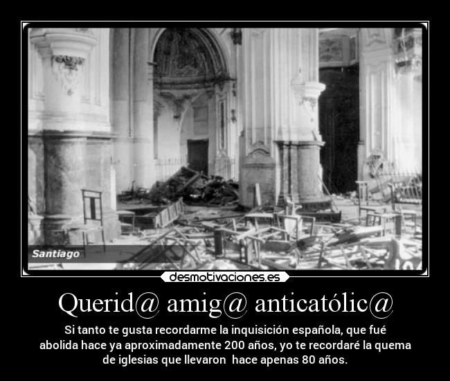 Querid@ amig@ anticatólic@ - Si tanto te gusta recordarme la inquisición española, que fué
abolida hace ya aproximadamente 200 años, yo te recordaré la quema
de iglesias que llevaron  hace apenas 80 años.