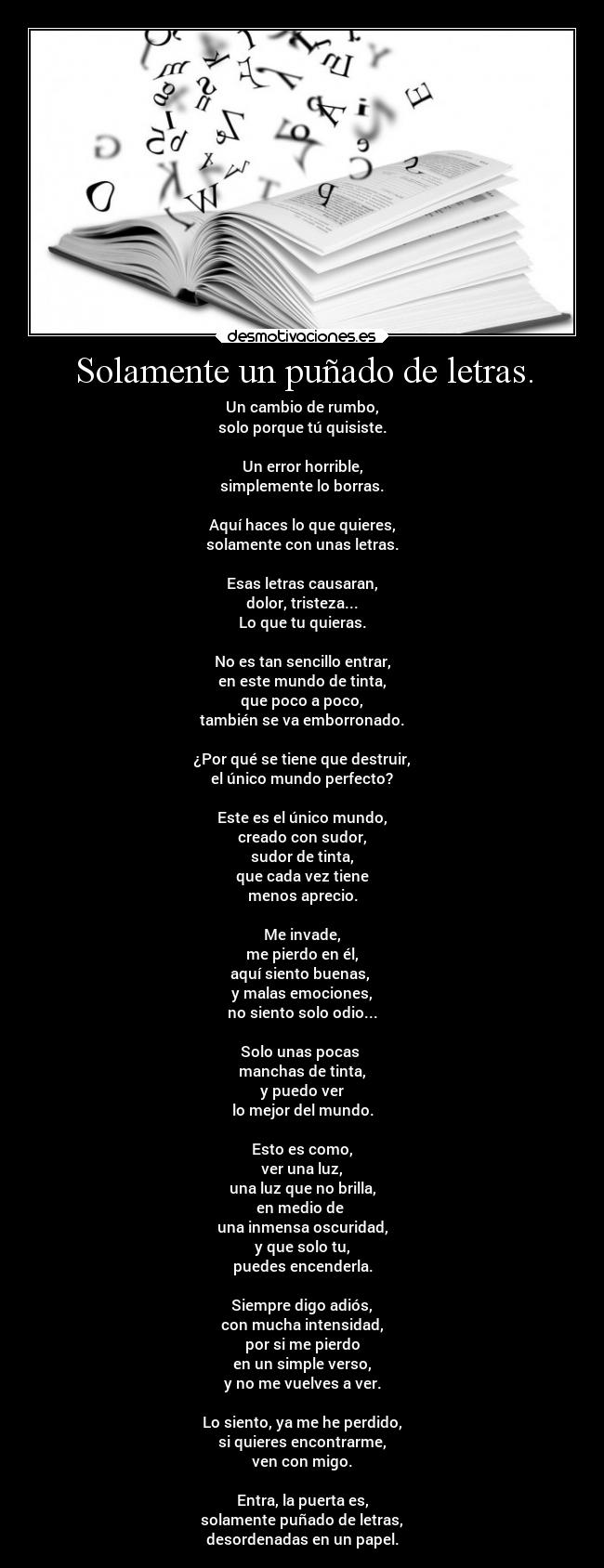 Solamente un puñado de letras. - Un cambio de rumbo,
solo porque tú quisiste.
Un error horrible,
simplemente lo borras.
Aquí haces lo que quieres,
solamente con unas letras.
Esas letras causaran,
dolor, tristeza...
Lo que tu quieras.
No es tan sencillo entrar,
en este mundo de tinta,
que poco a poco,
también se va emborronado.
¿Por qué se tiene que destruir,
el único mundo perfecto?
Este es el único mundo,
creado con sudor,
sudor de tinta,
que cada vez tiene
menos aprecio.
Me invade,
me pierdo en él,
aquí siento buenas,
y malas emociones,
no siento solo odio...
Solo unas pocas
manchas de tinta,
y puedo ver
lo mejor del mundo.
Esto es como,
ver una luz,
una luz que no brilla,
en medio de
una inmensa oscuridad,
y que solo tu,
puedes encenderla.
Siempre digo adiós,
con mucha intensidad,
por si me pierdo
en un simple verso,
y no me vuelves a ver.
Lo siento, ya me he perdido,
si quieres encontrarme,
ven con migo.
Entra, la puerta es,
solamente puñado de letras,
desordenadas en un papel.