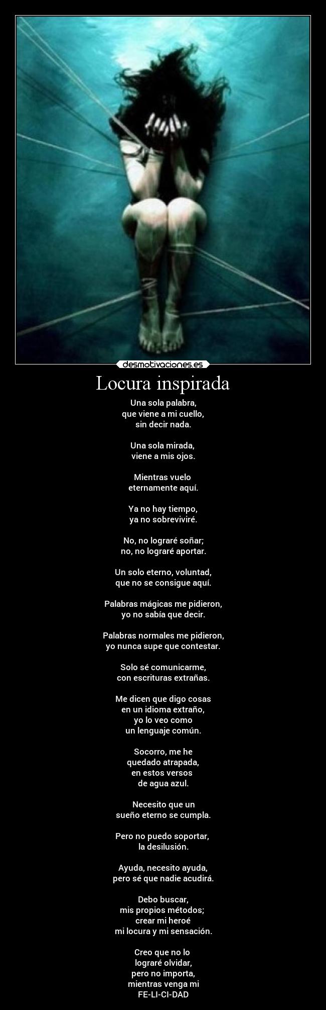 Locura inspirada - Una sola palabra,
que viene a mi cuello,
sin decir nada.
Una sola mirada,
viene a mis ojos.
Mientras vuelo
eternamente aquí.
Ya no hay tiempo,
ya no sobreviviré.
No, no lograré soñar;
no, no lograré aportar.
Un solo eterno, voluntad,
que no se consigue aquí.
Palabras mágicas me pidieron,
yo no sabía que decir.
Palabras normales me pidieron,
yo nunca supe que contestar.
Solo sé comunicarme,
con escrituras extrañas.
Me dicen que digo cosas
en un idioma extraño,
yo lo veo como
un lenguaje común.
Socorro, me he
quedado atrapada,
en estos versos
de agua azul.
Necesito que un
sueño eterno se cumpla.
Pero no puedo soportar,
la desilusión.
Ayuda, necesito ayuda,
pero sé que nadie acudirá.
Debo buscar,
mis propios métodos;
crear mi heroé
mi locura y mi sensación.
Creo que no lo
lograré olvidar,
pero no importa,
mientras venga mi
FE-LI-CI-DAD