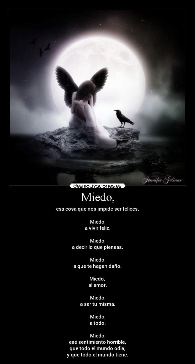 Miedo, - esa cosa que nos impide ser felices.
Miedo,
a vivir feliz.
Miedo,
a decir lo que piensas.
Miedo,
a que te hagan daño.
Miedo,
al amor.
Miedo,
a ser tu misma.
Miedo,
a todo.
Miedo,
ese sentimiento horrible,
que todo el mundo odia,
y que todo el mundo tiene.