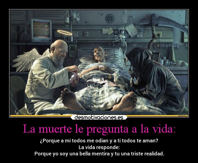 La muerte le pregunta a la vida: - ¿Porque a mi todos me odian y a ti todos te aman?
La vida responde:
Porque yo soy una bella mentira y tu una triste realidad.