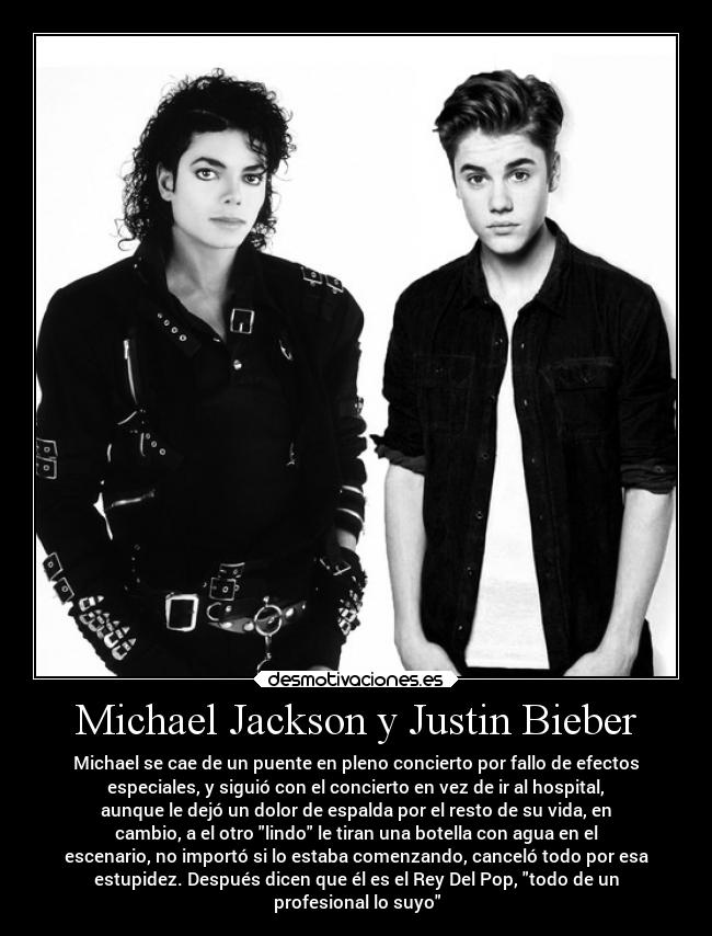 Michael Jackson y Justin Bieber - Michael se cae de un puente en pleno concierto por fallo de efectos
especiales, y siguió con el concierto en vez de ir al hospital,
aunque le dejó un dolor de espalda por el resto de su vida, en
cambio, a el otro lindo le tiran una botella con agua en el
escenario, no importó si lo estaba comenzando, canceló todo por esa
estupidez. Después dicen que él es el Rey Del Pop, todo de un
profesional lo suyo