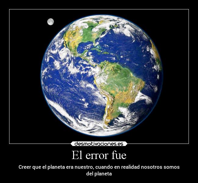 El error fue - Creer que el planeta era nuestro, cuando en realidad nosotros somos
del planeta