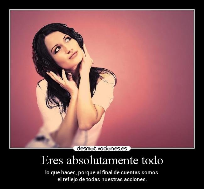 Eres absolutamente todo - lo que haces, porque al final de cuentas somos
el reflejo de todas nuestras acciones.