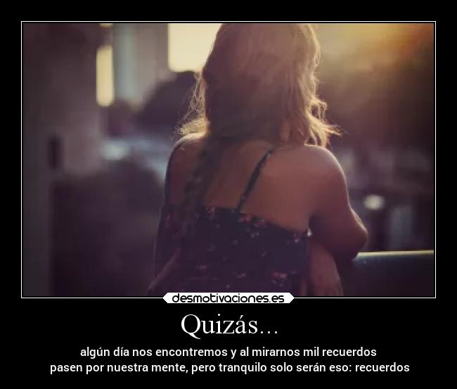 Quizás... - algún día nos encontremos y al mirarnos mil recuerdos
 pasen por nuestra mente, pero tranquilo solo serán eso: recuerdos