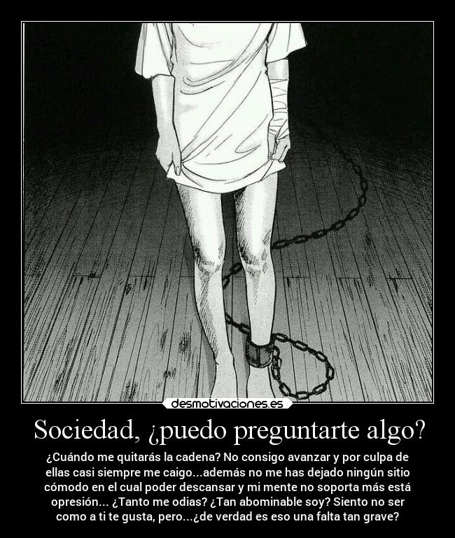 Sociedad, ¿puedo preguntarte algo? - ¿Cuándo me quitarás la cadena? No consigo avanzar y por culpa de
ellas casi siempre me caigo...además no me has dejado ningún sitio
cómodo en el cual poder descansar y mi mente no soporta más está
opresión... ¿Tanto me odias? ¿Tan abominable soy? Siento no ser
como a ti te gusta, pero...¿de verdad es eso una falta tan grave?