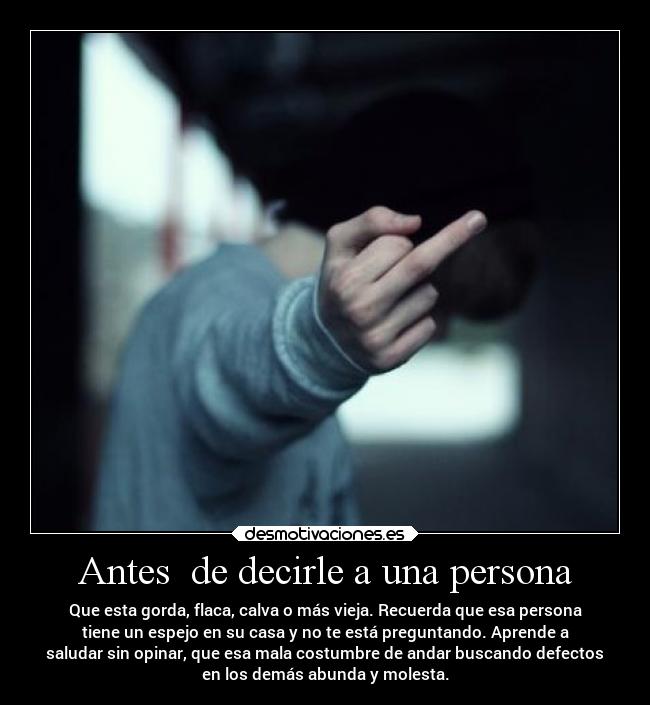 Antes de decirle a una persona - Que esta gorda, flaca, calva o más vieja. Recuerda que esa persona
tiene un espejo en su casa y no te está preguntando. Aprende a
saludar sin opinar, que esa mala costumbre de andar buscando defectos
en los demás abunda y molesta.