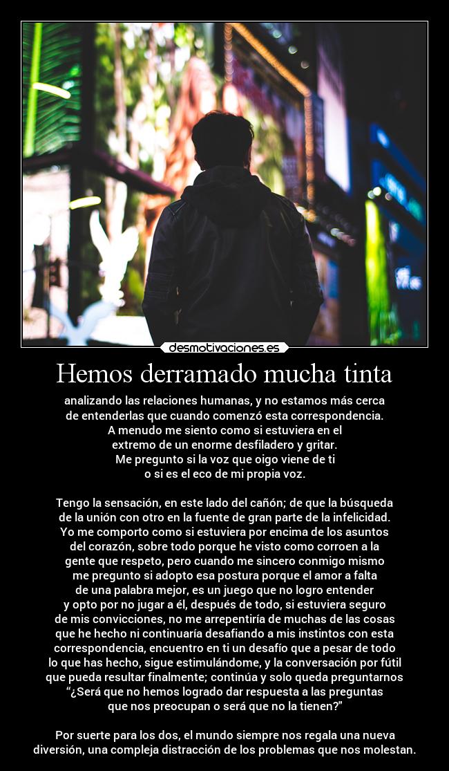Hemos derramado mucha tinta - analizando las relaciones humanas, y no estamos más cerca
de entenderlas que cuando comenzó esta correspondencia.
A menudo me siento como si estuviera en el
extremo de un enorme desfiladero y gritar.
Me pregunto si la voz que oigo viene de ti
o si es el eco de mi propia voz.
Tengo la sensación, en este lado del cañón; de que la búsqueda
de la unión con otro en la fuente de gran parte de la infelicidad.
Yo me comporto como si estuviera por encima de los asuntos
del corazón, sobre todo porque he visto como corroen a la
gente que respeto, pero cuando me sincero conmigo mismo
me pregunto si adopto esa postura porque el amor a falta
de una palabra mejor, es un juego que no logro entender
y opto por no jugar a él, después de todo, si estuviera seguro
de mis convicciones, no me arrepentiría de muchas de las cosas
que he hecho ni continuaría desafiando a mis instintos con esta
correspondencia, encuentro en ti un desafío que a pesar de todo
lo que has hecho, sigue estimulándome, y la conversación por fútil
que pueda resultar finalmente; continúa y solo queda preguntarnos
“¿Será que no hemos logrado dar respuesta a las preguntas
que nos preocupan o será que no la tienen?
Por suerte para los dos, el mundo siempre nos regala una nueva
diversión, una compleja distracción de los problemas que nos molestan.