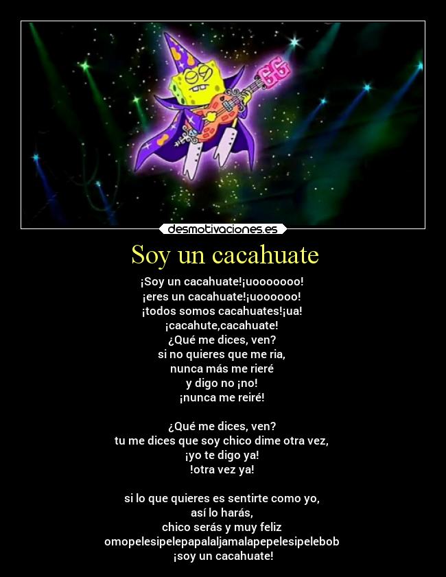 Soy un cacahuate - ¡Soy un cacahuate!¡uooooooo!
¡eres un cacahuate!¡uoooooo!
¡todos somos cacahuates!¡ua!
¡cacahute,cacahuate!
¿Qué me dices, ven?
si no quieres que me ria,
nunca más me rieré
y digo no ¡no!
¡nunca me reiré!
¿Qué me dices, ven?
tu me dices que soy chico dime otra vez,
¡yo te digo ya!
!otra vez ya!
si lo que quieres es sentirte como yo,
así lo harás,
chico serás y muy feliz
omopelesipelepapalaljamalapepelesipelebob
¡soy un cacahuate!