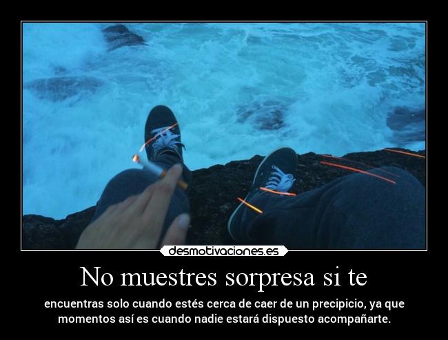 No muestres sorpresa si te - encuentras solo cuando estés cerca de caer de un precipicio, ya que
momentos así es cuando nadie estará dispuesto acompañarte.