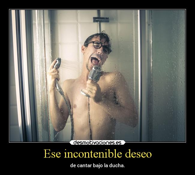 Ese incontenible deseo - de cantar bajo la ducha.