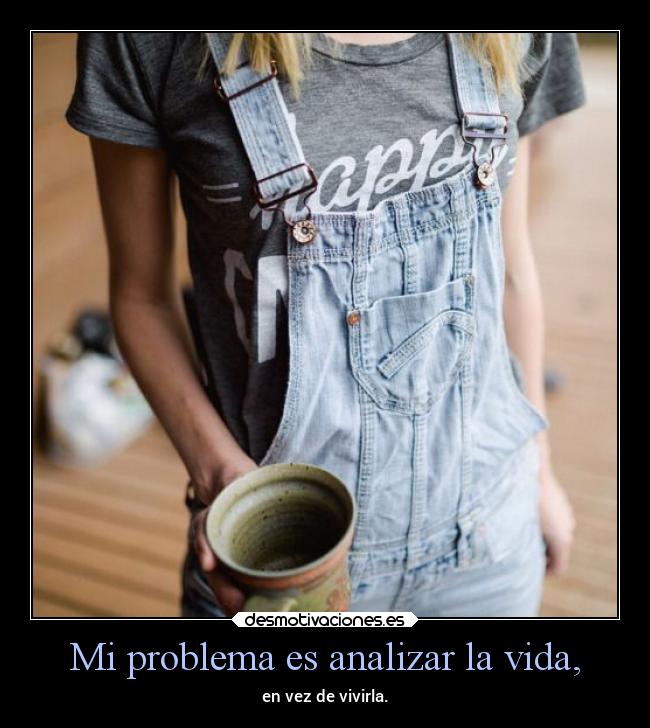 Mi problema es analizar la vida, -