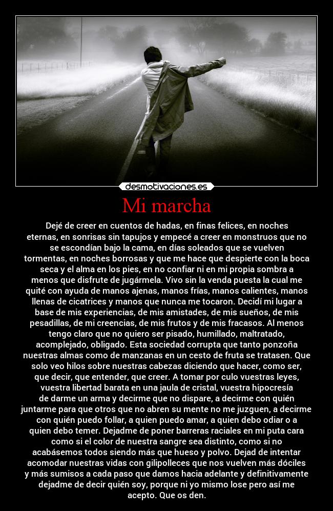 Mi marcha - Dejé de creer en cuentos de hadas, en finas felices, en noches
eternas, en sonrisas sin tapujos y empecé a creer en monstruos que no
se escondían bajo la cama, en días soleados que se vuelven
tormentas, en noches borrosas y que me hace que despierte con la boca
seca y el alma en los pies, en no confiar ni en mi propia sombra a
menos que disfrute de jugármela. Vivo sin la venda puesta la cual me
quité con ayuda de manos ajenas, manos frías, manos calientes, manos
llenas de cicatrices y manos que nunca me tocaron. Decidí mi lugar a
base de mis experiencias, de mis amistades, de mis sueños, de mis
pesadillas, de mi creencias, de mis frutos y de mis fracasos. Al menos
tengo claro que no quiero ser pisado, humillado, maltratado,
acomplejado, obligado. Esta sociedad corrupta que tanto ponzoña
nuestras almas como de manzanas en un cesto de fruta se tratasen. Que
solo veo hilos sobre nuestras cabezas diciendo que hacer, como ser,
que decir, que entender, que creer. A tomar por culo vuestras leyes,
vuestra libertad barata en una jaula de cristal, vuestra hipocresía
de darme un arma y decirme que no dispare, a decirme con quién
juntarme para que otros que no abren su mente no me juzguen, a decirme
con quién puedo follar, a quien puedo amar, a quien debo odiar o a
quien debo temer. Dejadme de poner barreras raciales en mi puta cara
como si el color de nuestra sangre sea distinto, como si no
acabásemos todos siendo más que hueso y polvo. Dejad de intentar
acomodar nuestras vidas con gilipolleces que nos vuelven más dóciles
y más sumisos a cada paso que damos hacia adelante y definitivamente
dejadme de decir quién soy, porque ni yo mismo lose pero así me
acepto. Que os den.