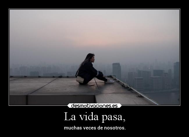 La vida pasa, - muchas veces de nosotros.