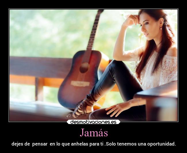 Jamás - dejes de  pensar  en lo que anhelas para ti .Solo tenemos una oportunidad.