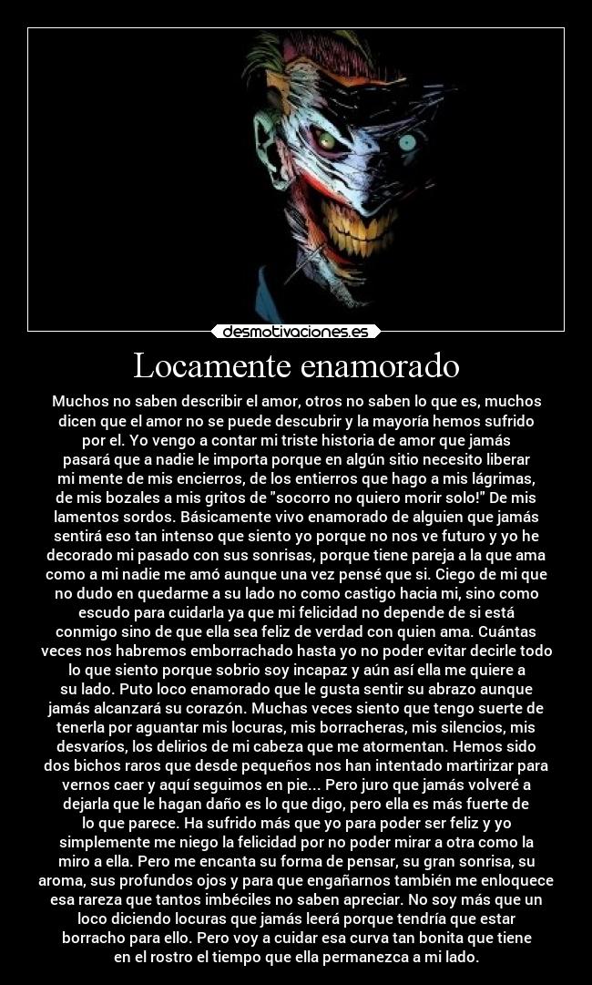 Locamente enamorado - Muchos no saben describir el amor, otros no saben lo que es, muchos
dicen que el amor no se puede descubrir y la mayoría hemos sufrido
por el. Yo vengo a contar mi triste historia de amor que jamás
pasará que a nadie le importa porque en algún sitio necesito liberar
mi mente de mis encierros, de los entierros que hago a mis lágrimas,
de mis bozales a mis gritos de socorro no quiero morir solo! De mis
lamentos sordos. Básicamente vivo enamorado de alguien que jamás
sentirá eso tan intenso que siento yo porque no nos ve futuro y yo he
decorado mi pasado con sus sonrisas, porque tiene pareja a la que ama
como a mi nadie me amó aunque una vez pensé que si. Ciego de mi que
no dudo en quedarme a su lado no como castigo hacia mi, sino como
escudo para cuidarla ya que mi felicidad no depende de si está
conmigo sino de que ella sea feliz de verdad con quien ama. Cuántas
veces nos habremos emborrachado hasta yo no poder evitar decirle todo
lo que siento porque sobrio soy incapaz y aún así ella me quiere a
su lado. Puto loco enamorado que le gusta sentir su abrazo aunque
jamás alcanzará su corazón. Muchas veces siento que tengo suerte de
tenerla por aguantar mis locuras, mis borracheras, mis silencios, mis
desvaríos, los delirios de mi cabeza que me atormentan. Hemos sido
dos bichos raros que desde pequeños nos han intentado martirizar para
vernos caer y aquí seguimos en pie... Pero juro que jamás volveré a
dejarla que le hagan daño es lo que digo, pero ella es más fuerte de
lo que parece. Ha sufrido más que yo para poder ser feliz y yo
simplemente me niego la felicidad por no poder mirar a otra como la
miro a ella. Pero me encanta su forma de pensar, su gran sonrisa, su
aroma, sus profundos ojos y para que engañarnos también me enloquece
esa rareza que tantos imbéciles no saben apreciar. No soy más que un
loco diciendo locuras que jamás leerá porque tendría que estar
borracho para ello. Pero voy a cuidar esa curva tan bonita que tiene
en el rostro el tiempo que ella permanezca a mi lado.