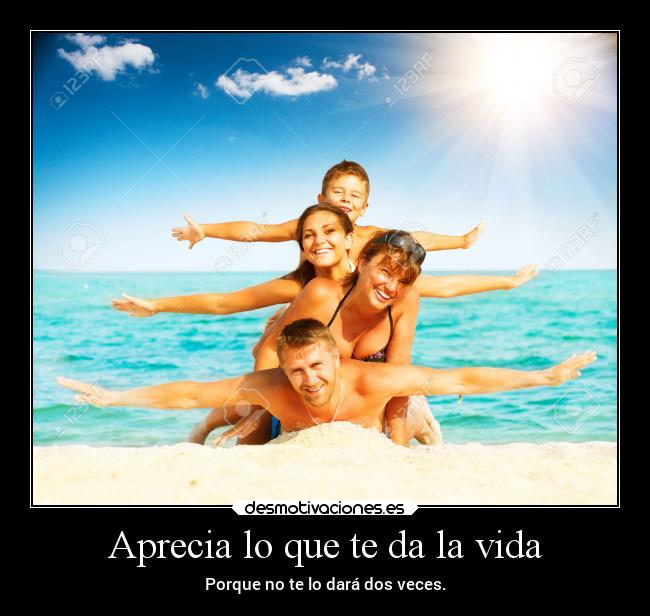 Aprecia lo que te da la vida - Porque no te lo dará dos veces.