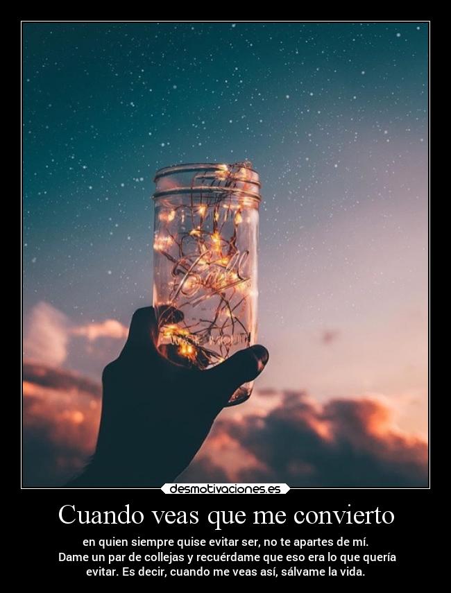 Cuando veas que me convierto - en quien siempre quise evitar ser, no te apartes de mí.
Dame un par de collejas y recuérdame que eso era lo que quería
evitar. Es decir, cuando me veas así, sálvame la vida.