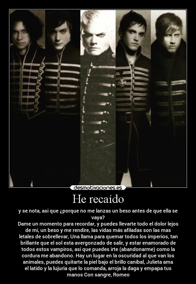 He recaído - y se nota, asi que ¿porque no me lanzas un beso antes de que ella se
vaya?
Dame un momento para recordar, y puedes llevarte todo el dolor lejos
de mi, un beso y me rendire, las vidas más afiladas son las mas
letales de sobrellevar, Una llama para quemar todos los imperios, tan
brillante que el sol esta avergonzado de salir, y estar enamorado de
todos estos vampiros, asi que puedes irte (abandonarme) como la
cordura me abandono. Hay un lugar en la oscuridad al que van los
animales, puedes quitarte la piel bajo el brillo canibal, Julieta ama
el latido y la lujuria que lo comanda, arroja la daga y empapa tus
manos Con sangre, Romeo