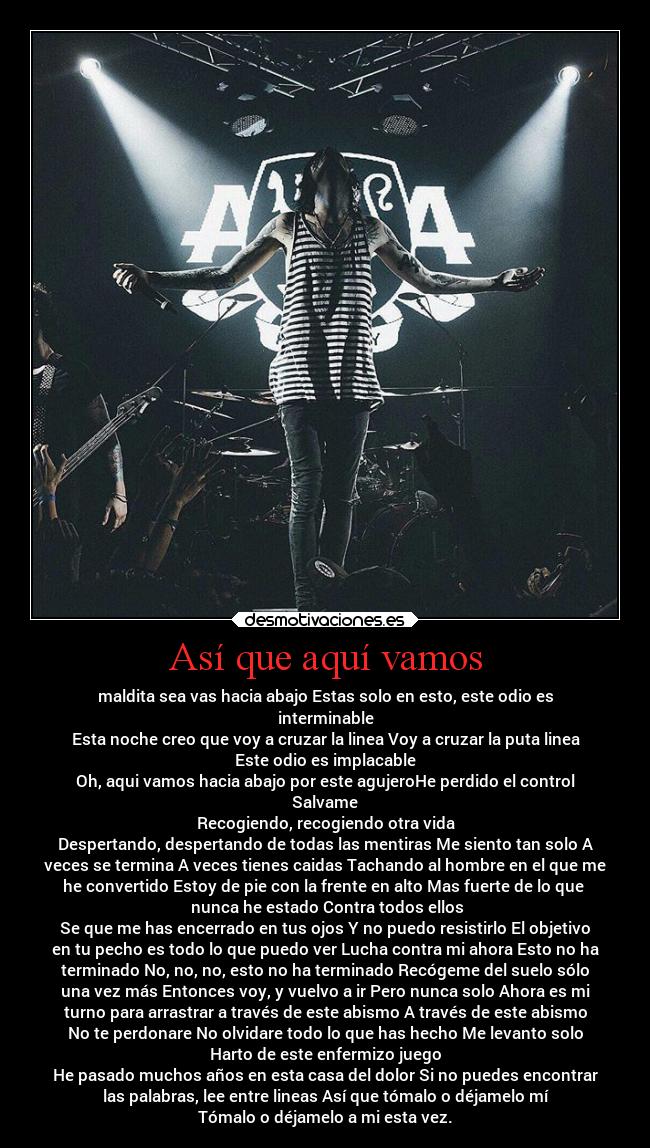Así que aquí vamos - maldita sea vas hacia abajo Estas solo en esto, este odio es
interminable
Esta noche creo que voy a cruzar la linea Voy a cruzar la puta linea
Este odio es implacable
Oh, aqui vamos hacia abajo por este agujeroHe perdido el control
Salvame
Recogiendo, recogiendo otra vida
Despertando, despertando de todas las mentiras Me siento tan solo A
veces se termina A veces tienes caidas Tachando al hombre en el que me
he convertido Estoy de pie con la frente en alto Mas fuerte de lo que 
 nunca he estado Contra todos ellos
Se que me has encerrado en tus ojos Y no puedo resistirlo El objetivo
en tu pecho es todo lo que puedo ver Lucha contra mi ahora Esto no ha
terminado No, no, no, esto no ha terminado Recógeme del suelo sólo
una vez más Entonces voy, y vuelvo a ir Pero nunca solo Ahora es mi
turno para arrastrar a través de este abismo A través de este abismo
No te perdonare No olvidare todo lo que has hecho Me levanto solo
Harto de este enfermizo juego
He pasado muchos años en esta casa del dolor Si no puedes encontrar
las palabras, lee entre lineas Así que tómalo o déjamelo mí
Tómalo o déjamelo a mi esta vez.