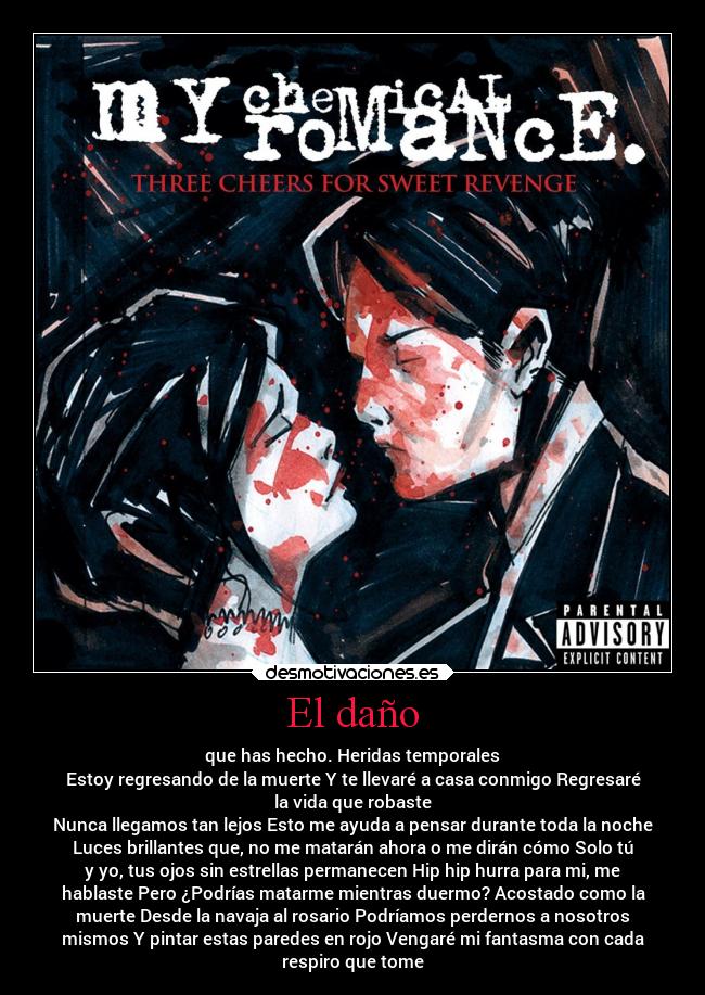 El daño - que has hecho. Heridas temporales
Estoy regresando de la muerte Y te llevaré a casa conmigo Regresaré
la vida que robaste
Nunca llegamos tan lejos Esto me ayuda a pensar durante toda la noche
Luces brillantes que, no me matarán ahora o me dirán cómo Solo tú
y yo, tus ojos sin estrellas permanecen Hip hip hurra para mi, me
hablaste Pero ¿Podrías matarme mientras duermo? Acostado como la
muerte Desde la navaja al rosario Podríamos perdernos a nosotros
mismos Y pintar estas paredes en rojo Vengaré mi fantasma con cada
respiro que tome