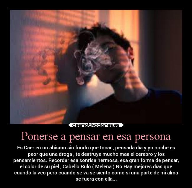 Ponerse a pensar en esa persona - Es Caer en un abismo sin fondo que tocar , pensarla día y yo noche es
peor que una droga , te destruye mucho mas el cerebro y los
pensamientos. Recordar esa sonrisa hermosa, esa gran forma de pensar,
el color de su piel , Cabello Rulo ( Melena ) No Hay mejores días que
cuando la veo pero cuando se va se siento como si una parte de mi alma
se fuera con ella...