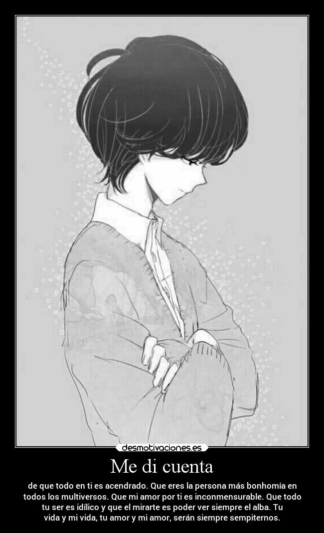 Me di cuenta - de que todo en ti es acendrado. Que eres la persona más bonhomía en
todos los multiversos. Que mi amor por ti es inconmensurable. Que todo
tu ser es idílico y que el mirarte es poder ver siempre el alba. Tu
vida y mi vida, tu amor y mi amor, serán siempre sempiternos.