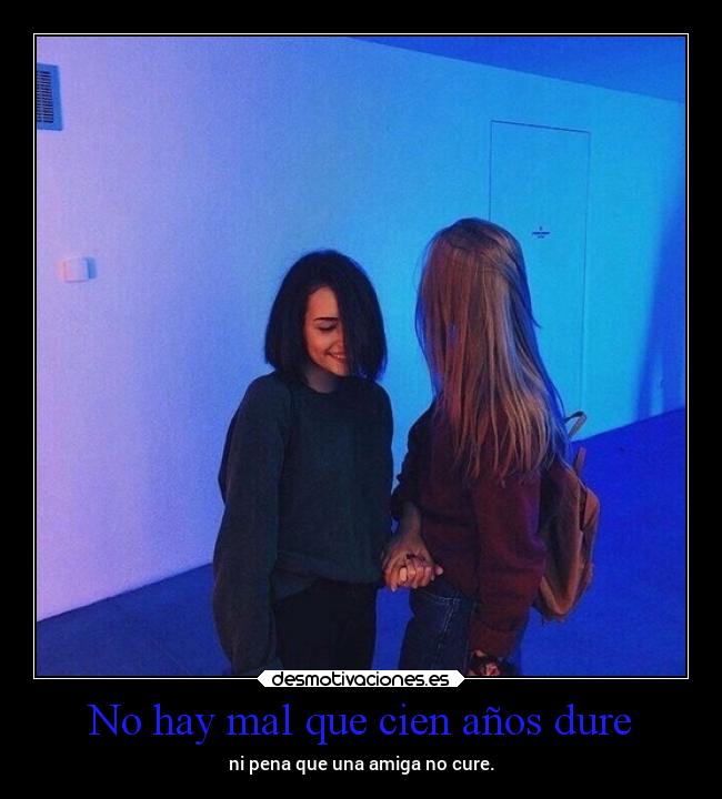 No hay mal que cien años dure - ni pena que una amiga no cure.