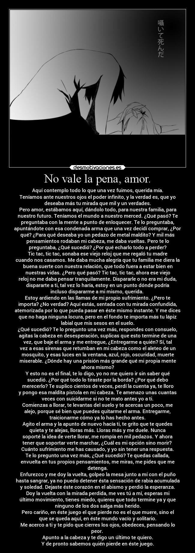 No vale la pena, amor. - Aquí contemplo todo lo que una vez fuimos, querida mía.
Teníamos ante nuestros ojos el poder infinito, y la verdad es, que yo
deseaba más tu mirada que mil y un verdades.
Pero amor, estábamos aquí, dándolo todo, para nuestra familia, para
nuestro futuro. Teníamos el mundo a nuestro merced. ¿Qué pasó? Te
preguntaba con la mente a punto de enloquecer. Te lo preguntaba,
apuntándote con esa condenada arma que una vez decidí comprar, ¿Por
qué? ¿Para qué deseaba yo un pedazo de metal maldito? Y mil más
pensamientos rodaban mi cabeza, me daba vueltas. Pero te lo
preguntaba, ¿Qué sucedió? ¿Por qué echarlo todo a perder?
Tic tac, tic tac, sonaba ese viejo reloj que me regaló tu madre
cuando nos casamos. Me daba mucha alegría que tu familia me diera la
buena suerte con nuestra relación, que todo fuera a estar bien en
nuestras vidas. ¿Pero qué pasó? Tic tac, tic tac, ahora ese viejo
reloj no me daba pensar tranquilamente. Dispararle o no era mi duda,
dispararte a ti, tal vez lo haría, estoy en un punto dónde podría
incluso dispararme a mi mismo, querida. 
Estoy ardiendo en las llamas de mi propio sufrimiento. ¿Pero te
importa? ¿No verdad? Aquí estás, sentada con tu mirada confundida,
atemorizada por lo que pueda pasar en éste mismo instante. Y me dices
que no haga ninguna locura, pero en el fondo te importa más tu lápiz
labial que mis sesos en el suelo.
¿Qué sucedió? Te lo pregunto una vez más, respondes con consuelo,
agitas la cabeza en desesperación, suplicas que esto termine de una
vez, que baje el arma y me entregue, ¿Entregarme a quién? Sí, tal
vez a esas sirenas que retumban en mi cabeza como el aleteo de un
mosquito, y esas luces en la ventana, azul, rojo, oscuridad, muerte
miserable. ¿Dónde hay una prisión más grande qué mi propia mente
ahora mismo?
Y esto no es el final, te lo digo, yo no me quiero ir sin saber qué
sucedió. ¿Por qué todo lo tiraste por la borda? ¿Por qué debo
merecerlo? Te suplico cientos de veces, perdí la cuenta ya, te lloro
y pongo esa maldita pistola en mi cabeza. Te amenazo unas cuantas
veces con suicidarme si no te mato antes yo a ti.
Comienzas a llorar, te levantas del suelo y te acercas un poco, me
alejo, porque sé bien que puedes quitarme el arma. Entregarme,
traicionarme cómo ya lo has hecho antes.
Agito el arma y la apunto de nuevo hacía ti, te grito que te quedes
quieta y te alejas, lloras más. Lloras más y me duele. Nunca
soporté la idea de verte llorar, me rompía en mil pedazos. Y ahora
tener que soportar verte marchar, ¿Cuál es mi opción sino morir? 
Cuánto sufrimiento me has causado, y yo sin tener una respuesta.
Te lo pregunto una vez más, ¿Qué sucedió? Te quedas callada,
envuelta en tus propios pensamientos, me miras, me pides que me
detenga.
Enfurezco y me doy la vuelta, golpeo la mesa junto a mí con el puño
hasta sangrar, ya no puedo detener ésta sensación de rabia acumulada
y soledad. Dejaste éste corazón en el abismo y perdió la esperanza.
Doy la vuelta con la mirada perdida, me ves tú a mí, esperas mi
último movimiento, tienes miedo, quieres que todo termine ya y que
ninguno de los dos salga más herido.
Pero cariño, en éste juego el que pierde no es el que muere, sino el
que se queda aquí, en éste mundo vacío y solitario.
Me acerco a ti y te pido que cierres los ojos, obedeces, pensando lo
peor. 
Apunto a la cabeza y te digo un último te quiero.
Y de pronto sabemos quién pierde en éste juego.